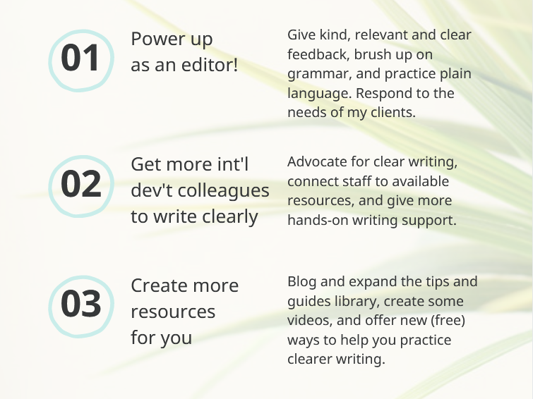 (1) Power up as an editor: Give kind, relevant & clear feedback, brush up on grammar, and practice plain language. Respond to the needs of my clients. 
(2) Get more international development colleagues to write clearly. Advocate for clear writing, connect staff to available resources, and give more hands-on writing support.
(3) Create more resources
for you. Blog and expand the tips and guides library, create some videos, and offer new (free) ways to help you practice clearer writing. 