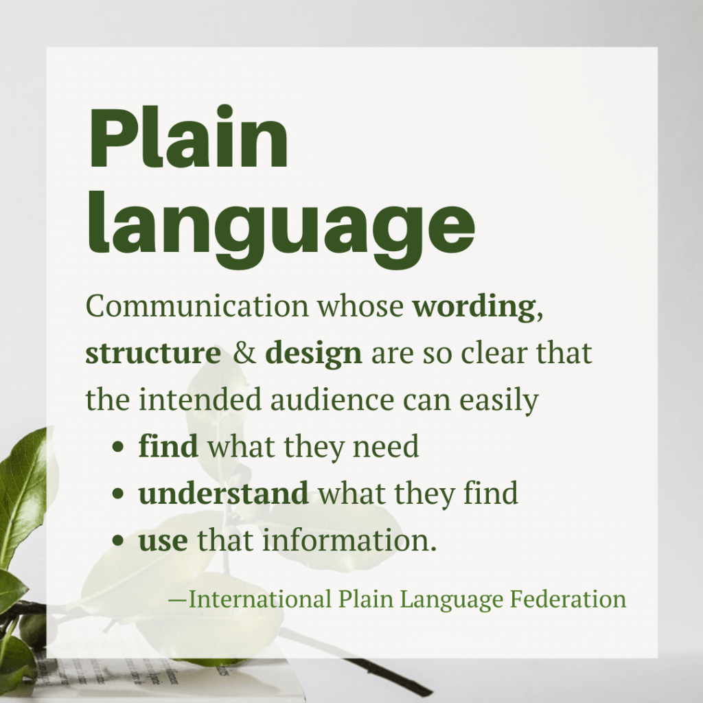 ... communication whose wording, structure, and design are so clear that the intended audience can easily find what they need, understand what they find, and use that information. Source: International Plain Language Federation